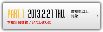 [PART 1] 2013.2.21 THU. 高校生以上対象 本報告会は終了いたしました